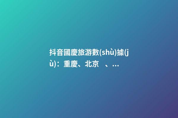 抖音國慶旅游數(shù)據(jù)：重慶、北京、上海等成最受歡迎城市